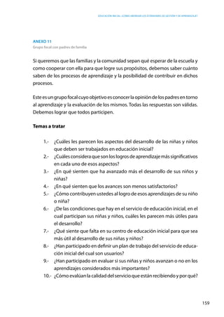 Educación inicial: ¿Cómo abordar los estándares de gestión y de aprendizaje?
159
Anexo 11
Grupo focal con padres de familia
Si queremos que las familias y la comunidad sepan qué esperar de la escuela y
como cooperar con ella para que logre sus propósitos, debemos saber cuánto
saben de los procesos de aprendizaje y la posibilidad de contribuir en dichos
procesos.
Esteesungrupofocalcuyoobjetivoesconocerlaopinióndelospadresentorno
al aprendizaje y la evaluación de los mismos. Todas las respuestas son válidas.
Debemos lograr que todos participen.
Temas a tratar
1.-	 ¿Cuáles les parecen los aspectos del desarrollo de las niñas y niños
que deben ser trabajados en educación inicial?
2.-	 ¿Cuálesconsideraquesonloslogrosdeaprendizajemássignificativos
en cada uno de esos aspectos?
3.-	 ¿En qué sienten que ha avanzado más el desarrollo de sus niños y
niñas?
4.-	 ¿En qué sienten que los avances son menos satisfactorios?
5.-	 ¿Cómo contribuyen ustedes al logro de esos aprendizajes de su niño
o niña?
6.-	 ¿De las condiciones que hay en el servicio de educación inicial, en el
cual participan sus niñas y niños, cuáles les parecen más útiles para
el desarrollo?
7.-	 ¿Qué siente que falta en su centro de educación inicial para que sea
más útil al desarrollo de sus niñas y niños?
8.-	 ¿Han participado en definir un plan de trabajo del servicio de educa-
ción inicial del cual son usuarios?
9.-	 ¿Han participado en evaluar si sus niñas y niños avanzan o no en los
aprendizajes considerados más importantes?
10.-	 ¿Cómoevalúanlacalidaddelservicioqueestánrecibiendoyporqué?
 