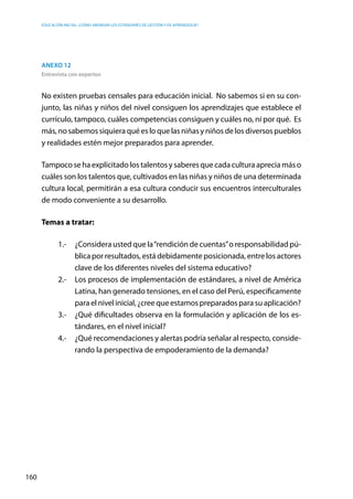 Educación inicial: ¿Cómo abordar los estándares de gestión y de aprendizaje?
160
Anexo 12
Entrevista con expertos
No existen pruebas censales para educación inicial. No sabemos si en su con-
junto, las niñas y niños del nivel consiguen los aprendizajes que establece el
currículo, tampoco, cuáles competencias consiguen y cuáles no, ni por qué. Es
más, no sabemos siquiera qué es lo que las niñas y niños de los diversos pueblos
y realidades estén mejor preparados para aprender.
Tampoco se ha explicitado los talentos y saberes que cada cultura aprecia más o
cuáles son los talentos que, cultivados en las niñas y niños de una determinada
cultura local, permitirán a esa cultura conducir sus encuentros interculturales
de modo conveniente a su desarrollo.
Temas a tratar:
1.-	 ¿Considera usted que la“rendición de cuentas”o responsabilidad pú-
blica por resultados, está debidamente posicionada, entre los actores
clave de los diferentes niveles del sistema educativo?
2.-	 Los procesos de implementación de estándares, a nivel de América
Latina, han generado tensiones, en el caso del Perú, específicamente
para el nivel inicial, ¿cree que estamos preparados para su aplicación?
3.-	 ¿Qué dificultades observa en la formulación y aplicación de los es-
tándares, en el nivel inicial?
4.-	 ¿Qué recomendaciones y alertas podría señalar al respecto, conside-
rando la perspectiva de empoderamiento de la demanda?
 