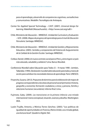 Educación inicial: ¿Cómo abordar los estándares de gestión y de aprendizaje?
162
para el aprendizaje y desarrollo de competencias cognitivas, socioafectivas
y comunicativas. Medellín: Tecnológico de Antioquía.
Center for Applied Special Technology – CAST. (2007). Universal design for
learning. Wakefield (Massachusetts). <http://www.cast.org/udl/>
Chile. Ministerio de Educación – MINEDUC. Unidad de Currículum y Evaluación
– UCE. (2008).MapasdeprogresodelaprendizajeparaelniveldeEducación
Parvularia. Santiago: MINEDUC.
Chile. Ministerio de Educación – MINEDUC. Unidad de Gestión y Mejoramiento
Educativo. (2005). Sentidos y componentes del Sistema de Aseguramiento
de la Calidad de la Gestión Escolar. Santiago: MINEDUC.
Cotlear, Daniel. (2006).UnnuevocontratosocialparaelPerú:¿cómolograrunpaís
más educado, saludable y solidario? Lima: Banco Mundial.
Conferencia Mundial sobre Educación para Todos (5 – 9 marzo 1990 : Jomtien,
Tailandia).(1994).Declaraciónmundialsobreeducaciónparatodosymarcode
acciónparasatisfacerlasnecesidadesbásicasdeaprendizaje.Paris: UNESCO.
Frisancho,Susana.(2012).Propuestadedominiosparalaelaboracióndemapasde
progresocorrespondientesalasáreasdepersonalsocial(primaria)ehistoria,
geografía y economía; formación ciudadana y cívica; y persona, familia y
relaciones humanas (secundaria): informe final. Lima.
Fujimoto, Gaby. (2009). Las transiciones en la primera infancia: una mirada
internacional:marcoconceptual,situación,avancesydesafíos.Washington:
OEA.
Luzón Trujillo, Antonio, y Mónica Torres Sánchez. (2005). “Los políticas de
igualdad de oportunidades en Francia y Reino Unido: una mirada global,
una lectura local”. Quaderns Digital .Net.
 
