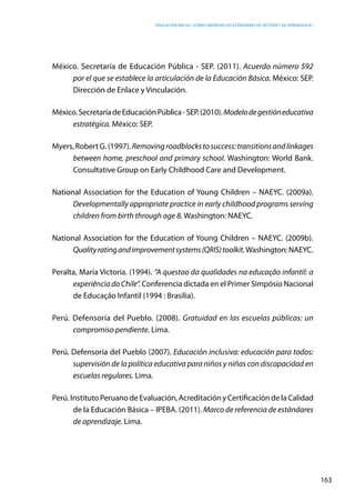 Educación inicial: ¿Cómo abordar los estándares de gestión y de aprendizaje?
163
México. Secretaría de Educación Pública - SEP. (2011). Acuerdo número 592
por el que se establece la articulación de la Educación Básica. México: SEP.
Dirección de Enlace y Vinculación.
México.SecretaríadeEducaciónPública-SEP.(2010).Modelodegestióneducativa
estratégica. México: SEP.
Myers, Robert G. (1997). Removingroadblockstosuccess:transitionsandlinkages
between home, preschool and primary school. Washington: World Bank.
Consultative Group on Early Childhood Care and Development.
National Association for the Education of Young Children – NAEYC. (2009a).
Developmentally appropriate practice in early childhood programs serving
children from birth through age 8. Washington: NAEYC.
National Association for the Education of Young Children – NAEYC. (2009b).
Qualityratingandimprovementsystems(QRIS)toolkit.Washington:NAEYC.
Peralta, María Victoria. (1994). “A questao da qualidades na educaçâo infantil: a
experiênciadoChile”. Conferencia dictada en el Primer Simpósio Nacional
de Educaçâo Infantil (1994 : Brasilia).
Perú. Defensoría del Pueblo. (2008). Gratuidad en las escuelas públicas: un
compromiso pendiente. Lima.
Perú. Defensoría del Pueblo (2007). Educación inclusiva: educación para todos:
supervisión de la política educativa para niños y niñas con discapacidad en
escuelas regulares. Lima.
Perú. Instituto Peruano de Evaluación, Acreditación y Certificación de la Calidad
de la Educación Básica – IPEBA. (2011). Marco de referencia de estándares
de aprendizaje. Lima.
 