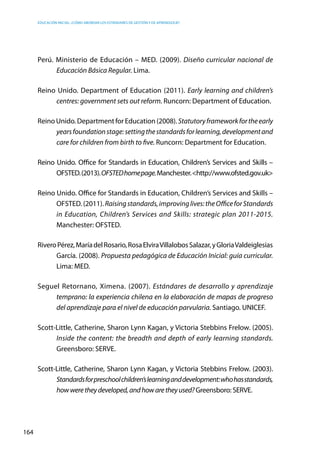 Educación inicial: ¿Cómo abordar los estándares de gestión y de aprendizaje?
164
Perú. Ministerio de Educación – MED. (2009). Diseño curricular nacional de
Educación Básica Regular. Lima.
Reino Unido. Department of Education (2011). Early learning and children’s
centres: government sets out reform. Runcorn: Department of Education.
Reino Unido. Department for Education (2008). Statutoryframeworkfortheearly
yearsfoundationstage:settingthestandardsforlearning,developmentand
care for children from birth to five. Runcorn: Department for Education.
Reino Unido. Office for Standards in Education, Children’s Services and Skills –
OFSTED.(2013).OFSTEDhomepage.Manchester.<http://www.ofsted.gov.uk>
Reino Unido. Office for Standards in Education, Children’s Services and Skills –
OFSTED. (2011). Raisingstandards,improvinglives:theOfficeforStandards
in Education, Children’s Services and Skills: strategic plan 2011-2015.
Manchester: OFSTED.
RiveroPérez,MaríadelRosario,RosaElviraVillalobosSalazar,yGloriaValdeiglesias
García. (2008). Propuesta pedagógica de Educación Inicial: guía curricular.
Lima: MED.
Seguel Retornano, Ximena. (2007). Estándares de desarrollo y aprendizaje
temprano: la experiencia chilena en la elaboración de mapas de progreso
del aprendizaje para el nivel de educación parvularia. Santiago. UNICEF.
Scott-Little, Catherine, Sharon Lynn Kagan, y Victoria Stebbins Frelow. (2005).
Inside the content: the breadth and depth of early learning standards.
Greensboro: SERVE.
Scott-Little, Catherine, Sharon Lynn Kagan, y Victoria Stebbins Frelow. (2003).
Standardsforpreschoolchildren’slearninganddevelopment:whohasstandards,
howweretheydeveloped,andhowaretheyused?Greensboro: SERVE.
 