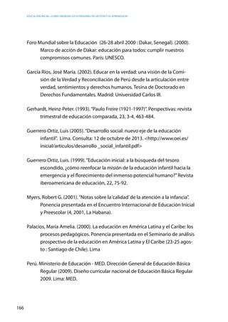 Educación inicial: ¿Cómo abordar los estándares de gestión y de aprendizaje?
166
Foro Mundial sobre la Educación  (26-28 abril 2000 : Dakar, Senegal). (2000).
Marco de acción de Dakar: educación para todos: cumplir nuestros
compromisos comunes. París: UNESCO.
García Ríos, José María. (2002). Educar en la verdad: una visión de la Comi-
sión de la Verdad y Reconciliación de Perú desde la articulación entre
verdad, sentimientos y derechos humanos. Tesina de Doctorado en
Derechos Fundamentales. Madrid: Universidad Carlos III.
Gerhardt, Heinz-Peter. (1993).“Paulo Freire (1921-1997)”. Perspectivas: revista
trimestral de educación comparada, 23, 3-4, 463-484.
Guerrero Ortiz, Luis (2005).“Desarrollo social: nuevo eje de la educación
infantil”.  Lima. Consulta: 12 de octubre de 2013. <http://www.oei.es/
inicial/articulos/desarrollo _social_infantil.pdf>
Guerrero Ortiz, Luis. (1999).“Educación inicial: a la búsqueda del tesoro
escondido, ¿cómo reenfocar la misión de la educación infantil hacia la
emergencia y el florecimiento del inmenso potencial humano?”Revista
iberoamericana de educación, 22, 75-92.
Myers, Robert G. (2001).“Notas sobre la‘calidad’de la atención a la infancia”.
Ponencia presentada en el Encuentro Internacional de Educación Inicial
y Preescolar (4, 2001, La Habana).
Palacios, María Amelia. (2000). La educación en América Latina y el Caribe: los
procesos pedagógicos. Ponencia presentada en el Seminario de análisis
prospectivo de la educación en América Latina y El Caribe (23-25 agos-
to : Santiago de Chile). Lima
Perú. Ministerio de Educación - MED. Dirección General de Educación Básica
Regular (2009). Diseño curricular nacional de Educación Básica Regular
2009. Lima: MED.
 
