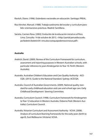 Educación inicial: ¿Cómo abordar los estándares de gestión y de aprendizaje?
167
Ravitch, Diane. (1996). Estándares nacionales en educación. Santiago: PREAL.
Rico Vercher, Manuel. (1988). Trabajo autónomo del escolar y curriculum para-
lelo: orientaciones prácticas. Madrid: Santillana.
Sacieta, Carmen Rosa. [2002]. Evolución de la educación inicial en el Perú.
Lima. Consulta: 14 de octubre de 2013. <http://portal.perueduca.edu.
pe/boletin/boletin54/ vinculos/conquepodemosinnovar.pdf>
Australia
Andrich, David. (2009). Review of the Curriculum Framework for curriculum,
assessment and reporting purposes in Western Australian schools, with
particular reference to years Kindergarten to Year 10. Perth (Western
Australia).
Australia. Australian Children’s Education and Care Quality Authority - ACE-
CQA. (2013). Guide to the National Standard. Sydney: ACECQA.
Australia. Council of Australian Governments. (2009). National quality stan-
dard for early childhood education and care and school age care. Early
Childhood Development Steering Committee.
Australia. Curriculum Council. (1998). Curriculum framework for Kindergarten
to Year 12 education in Western Australia. Osborne Park (Western Aus-
tralia): Curriculum Council.
Australia. Victorian Curriculum and Assessment Authority - VCAA. (2008).
Analysis of curriculum/learning frameworks for the early years (birth to
age 8). East Melbourne (Victoria): VCAA.
 