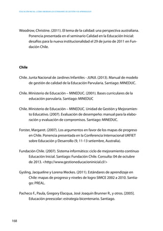 Educación inicial: ¿Cómo abordar los estándares de gestión y de aprendizaje?
168
Woodrow, Christine. (2011). El tema de la calidad: una perspectiva australiana.
Ponencia presentada en el seminario Calidad en la Educación Inicial:
desafíos para la nueva institucionalidad el 29 de junio de 2011 en Fun-
dación Chile.
Chile
Chile. Junta Nacional de Jardines Infantiles - JUNJI. (2013). Manual de modelo
de gestión de calidad de la Educación Parvularia. Santiago: MINEDUC.
Chile. Ministerio de Educación – MINEDUC. (2001). Bases curriculares de la
educación parvularia. Santiago: MINEDUC
Chile. Ministerio de Educación – MINEDUC. Unidad de Gestión y Mejoramien-
to Educativo. (2007). Evaluación de desempeño: manual para la elabo-
ración y evaluación de compromisos. Santiago: MINEDUC.
Forster, Margaret. (2007). Los argumentos en favor de los mapas de progreso
en Chile. Ponencia presentada en la Conferencia Internacional UKFIET
sobre Educación y Desarrollo (9, 11-13 setiembre, Australia).
Fundación Chile. (2007). Sistema informático: ciclo de mejoramiento continuo
Educación Inicial. Santiago: Fundación Chile. Consulta: 04 de octubre
de 2013. <http://www.gestioneducacioninicial.cl/>
Gysling, Jacqueline y Lorena Meckes. (2011). Estándares de aprendizaje en
Chile: mapas de progreso y niveles de logro SIMCE 2002 a 2010. Santia-
go: PREAL.
Pacheco F., Paula, Gregory Elacqua, José Joaquín Brunner R., y otros. [2005].
Educación preescolar: estrategia bicentenario. Santiago.
 