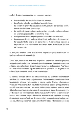 Educación inicial: ¿Cómo abordar los estándares de gestión y de aprendizaje?
16
análisis de estos procesos, con sus avances y fracasos:
•	 Las demandas de descentralización del servicio.
•	 La reflexión sobre la necesidad de la gestión local.
•	 La noción de proyectos educativos institucionales por centros, centra-
dos en resultados de aprendizaje.
•	 La noción de capacitaciones a demanda y centradas en los resultados  
de aprendizaje esperables al concluir el nivel.
•	 La experimentación con presupuestos por institución educativa.
•	 La necesidad de reforzar la participación de las familias y de comprome-
ter las autoridades locales con los resultados de aprendizaje –es decir, la
explicitación a las instituciones educativas de las expectativas sociales
de este proceso.
Es decir, una reflexión sobre las cuestiones de gestión que pueden incidir so-
bre los resultados de aprendizaje.
Ahora bien, después de diez años de práctica y reflexión sobre los procesos
para universalizar el acceso a aprendizajes relevantes en el período preescolar,
así como las evaluaciones disponibles en la reunión de Educación Para Todos
de Dakar 2000, llevaron a algunas conclusiones aplicables a la mayoría de los
esfuerzos de mejora de la calidad de la educación.
La promesa principal referida a la educación inicial era garantizar desarrollos en
socialización y capacidades cognitivas que facilitarían el aprovechamiento de
la educación primaria y prevendrían el fracaso escolar. Diversos esfuerzos por
introducir innovaciones han resultado insuficientes, debido principalmente a
un déficit de comunicación. Los costos de la comunicación no parecían haber
sido incluidos en la estrategia misma de innovación, al punto de que partes im-
portantes de las orientaciones y de los nuevos instrumentos se comunicaron
usando estrictamente los procedimientos administrativos regulares: normas y
directivas sin acompañamiento de otros medios, y, además, capacitaciones, en
general, intensas pero cortas; excesivamente ambiciosas y demasiado genéricas.  
 