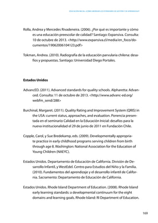 Educación inicial: ¿Cómo abordar los estándares de gestión y de aprendizaje?
169
Rolla, Andrea y Mercedes Rivadeneira. (2006). ¿Por qué es importante y cómo
es una educación preescolar de calidad? Santiago: Expansiva. Consulta:
10 de octubre de 2013. <http://www.expansiva.cl/media/en_foco/do-
cumentos/19062006104123.pdf>
Tokman, Andrea. (2010). Radiografía de la educación parvularia chilena: desa-
fíos y propuestas. Santiago: Universidad Diego Portales.
Estados Unidos
AdvancED. (2011). Advanced standards for quality schools. Alpharetta: Advan-
ced. Consulta: 11 de octubre de 2013. <http://www.advanc-ed.org/
webfm_send/288>
Burchinal, Margaret. (2011). Quality Rating and Improvement System (QRIS) in
the USA: current status, approaches, and evaluation. Ponencia presen-
tada en el seminario Calidad en la Educación Inicial: desafíos para la
nueva institucionalidad el 29 de junio de 2011 en Fundación Chile.
Copple, Carol, y Sue Bredekamp, eds. (2009). Developmentally appropria-
te practice in early childhood programs serving children from birth
through age 8. Washington: National Association for the Education of
Young Children (NAEYC).
Estados Unidos. Departamento de Educación de California. División de De-
sarrollo Infantil, y WestEdel. Centro para Estudios del Niño y la Familia.
(2010). Fundamentos del aprendizaje y el desarrollo infantil de Califor-
nia. Sacramento: Departamento de Educación de California.
Estados Unidos. Rhode Island Department of Education. (2008). Rhode Island
early learning standards: a developmental continuum for the eight
domains and learning goals. Rhode Island: RI Department of Education.
 