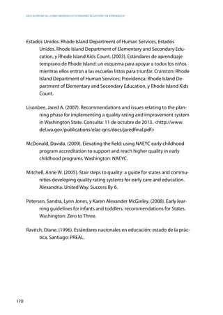 Educación inicial: ¿Cómo abordar los estándares de gestión y de aprendizaje?
170
Estados Unidos. Rhode Island Department of Human Services, Estados
Unidos. Rhode Island Department of Elementary and Secondary Edu-
cation, y Rhode Island Kids Count. (2003). Estándares de aprendizaje
temprano de Rhode Island: un esquema para apoyar a todos los niños
mientras ellos entran a las escuelas listos para triunfar. Cranston: Rhode
Island Department of Human Services; Providenca: Rhode Island De-
partment of Elementary and Secondary Education, y Rhode Island Kids
Count.
Lisonbee, Jared A. (2007). Recommendations and issues relating to the plan-
ning phase for implementing a quality rating and improvement system
in Washington State. Consulta: 11 de octubre de 2013. <http://www.
del.wa.gov/publications/elac-qris/docs/jaredfinal.pdf>
McDonald, Davida. (2009). Elevating the field: using NAEYC early childhood
program accreditation to support and reach higher quality in early
childhood programs. Washington: NAEYC.
Mitchell, Anne W. (2005). Stair steps to quality: a guide for states and commu-
nities developing quality rating systems for early care and education.
Alexandria: United Way. Success By 6.
Petersen, Sandra, Lynn Jones, y Karen Alexander McGinley. (2008). Early lear-
ning guidelines for infants and toddlers: recommendations for States.
Washington: Zero to Three.
Ravitch, Diane. (1996). Estándares nacionales en educación: estado de la prác-
tica. Santiago: PREAL.
 