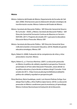 Educación inicial: ¿Cómo abordar los estándares de gestión y de aprendizaje?
171
México
México. Gobierno del Estado de México. Departamento de Escuelas de Cali-
dad. (2008). Orientaciones para la elaboración del plan estratégico de
transformación escolar. México: Gobierno del Estado de México.
México. Secretaría de Educación Pública - SEP. Dirección General de Desarro-
llo Curricular – DGDC, y México. Secretaría de Educación Pública – SEP.
Dirección General de Formación Continua de Maestros en Servicio –
DGFCMS. (2011). Programa de estudio 2011: guía para la educadora:
Educación Básica Preescolar. México: SEP.
México. Secretaría de Educación Pública - SEP. Dirección General de Desa-
rrollo de la Gestión e Innovación Educativa. (2010). Modelo de gestión
educativa estratégica. México. SEP.
Myers, Robert G. (2008). Evaluación de las competencias de niños y niñas
preescolares: resumen. México.
Myers, Robert G., y J. Francisco Martínez. (2007). La educación preescolar
en México: la política de calidad y equidad en perspectiva. Ponencia
presentada en el Foro sobre Educación Preescolar: ¿hacia dónde va
la política educativa y hacia donde se debiera dirigir? Consulta: 10 de
octubre de 2013. <http://www.acude.org.mx/biblioteca/calidad/la-
politica-de-calidad-y-equidad-en-perspectiva.pdf>
Pérez Martínez, María Guadalupe, coord., Luis Horacio Pedroza Zuñiga, Gua-
dalupe Ruiz Cuéllar, y Alma Yadhira López García. (2010). La educación
preescolar en México: condiciones para la enseñanza y el aprendizaje.
México: Instituto Nacional para la Evaluación de la Educación.
 