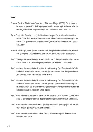 Educación inicial: ¿Cómo abordar los estándares de gestión y de aprendizaje?
172
Perú
Correa, Patricia, María Luisa Sánchez, y Mariano Aliaga. (2009). De la formu-
lación a la ejecución de los proyectos educativos regionales en el aula:
cómo garantizar los aprendizajes de los estudiantes. Lima: CNE.
Farro Custodio, Francisco. (s.f.). Indicadores de gestión y calidad educativa.
Lima: Consulta: 10 de octubre de 2013. <http://www.congreso.gob.pe/
historico/cip/eventos/congreso/ICongreso/panel/1-9FRANCISCO_FA-
RRO.pdf>
Montes Iturrizaga, Iván. (2007). Estándares de aprendizaje: definición, tensio-
nes y propuesta para el Perú. Lima: Consejo Nacional de Educación.
Perú. Consejo Nacional de Educación - CNE. (2007). Proyecto educativo nacio-
nal al 2021: la educación que queremos para el Perú. Lima: CNE.
Perú. Instituto Peruano de Evaluación, Acreditación y Certificación de la Cali-
dad de la Educación Básica – IPEBA. (2011). Estándares de aprendizaje:
¿de qué estamos hablando? Lima: IPEBA.
Perú. Instituto Peruano de Evaluación, Acreditación y Certificación de la Cali-
dad de la Educación Básica – IPEBA. (2011). Matriz de evaluación para
la acreditación de la calidad de la gestión educativa de instituciones de
Educación Básica Regular. Lima: IPEBA.
Perú. Ministerio de Educación - MED. (2010). Diseño curricular básico nacional
para la carrera profesional de profesor de Educación Inicial. Lima: MED.
Perú. Ministerio de Educación -MED. (2008). Propuesta pedagógica de educa-
ción inicial: guía curricular. Lima: MED.
Perú. Ministerio de Educación - MED. (2003). Plan estratégico de Educación
Inicial. Lima: MED.
 