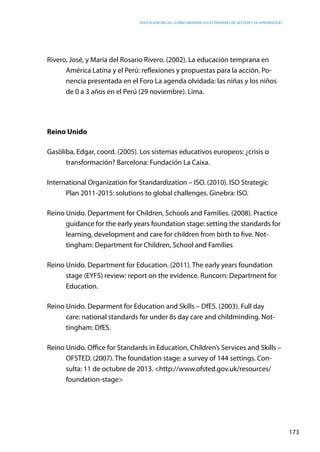 Educación inicial: ¿Cómo abordar los estándares de gestión y de aprendizaje?
173
Rivero, José, y María del Rosario Rivero. (2002). La educación temprana en
América Latina y el Perú: reflexiones y propuestas para la acción. Po-
nencia presentada en el Foro La agenda olvidada: las niñas y los niños
de 0 a 3 años en el Perú (29 noviembre). Lima.
Reino Unido
Gasòliba, Edgar, coord. (2005). Los sistemas educativos europeos: ¿crisis o
transformación? Barcelona: Fundación La Caixa.
International Organization for Standardization – ISO. (2010). ISO Strategic
Plan 2011-2015: solutions to global challenges. Ginebra: ISO.
Reino Unido. Department for Children, Schools and Families. (2008). Practice
guidance for the early years foundation stage: setting the standards for
learning, development and care for children from birth to five. Not-
tingham: Department for Children, School and Families
Reino Unido. Department for Education. (2011). The early years foundation
stage (EYFS) review: report on the evidence. Runcorn: Department for
Education.
Reino Unido. Deparment for Education and Skills – DfES. (2003). Full day
care: national standards for under 8s day care and childminding. Not-
tingham: DfES.
Reino Unido. Office for Standards in Education, Children’s Services and Skills –
OFSTED. (2007). The foundation stage: a survey of 144 settings. Con-
sulta: 11 de octubre de 2013. <http://www.ofsted.gov.uk/resources/
foundation-stage>
 