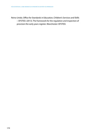 Educación inicial: ¿Cómo abordar los estándares de gestión y de aprendizaje?
174
Reino Unido. Office for Standards in Education, Children’s Services and Skills
– OFSTED. (2013). The framework for the regulation and inspection of
provision the early years register. Manchester: OFSTED.
 