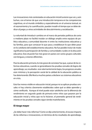 Educación inicial: ¿Cómo abordar los estándares de gestión y de aprendizaje?
17
Las innovaciones más contestadas en educación inicial tuvieron que ver, y aún
luchan, con el temor de que una introducción temprana en las competencias
cognitivas, en el mundo simbólico y especialmente en el universo textual, en
el razonamiento y la cuantificación, puedan invadir el tiempo que se debe de-
dicar al juego y a otras actividades de descubrimiento y socialización.
La voluntad de introducir cambios en el marco de periodos políticos de corto
o mediano plazo no facilitó instalar un diálogo amplio entre equipos de po-
lítica educativa y comunidad docente ni entre las instituciones educativas y
las familias, para que conozcan lo que pasa y establezcan lo que debe pasar
en lo cotidiano del establecimiento educativo. No fue posible incluir de modo
significativo la participación de familias y comunidades rurales en la discusión
educativa. Esta situación fue más grave en países con varios grupos culturales
con lenguas y visiones diferentes.
Para la educación primaria, lo más grave de constatar fue que, a pesar de las re-
formas educativas, cuando se generalizaron las pruebas censales de logros de
aprendizaje, sus resultados eran alarmantemente bajos, los progresos anuales
eran mínimos y la percepción social de la calidad de la educación pública se
fue deteriorando. Ello llevó a muchos países a declarar sus sistemas educativos
en crisis.
Esto fue menos visible en educación inicial, porque no se aplican pruebas cen-
sales ni hay criterios claramente establecidos sobre qué se debe aprender y
cómo verificarlo. Aunque el nivel puede estar satisfecho con la diferencia de
rendimiento en segundo grado de primaria entre niños que pasaron por la
educación inicial y niños que no lo hicieron, el promedio general de rendi-
miento en las pruebas censales sigue siendo insatisfactorio.
El riesgo mayor
¿Se debe hacer más reformas? Como se dijo anteriormente, el escaso impacto
de las reformas e innovaciones, en términos de los resultados de aprendizaje,
 