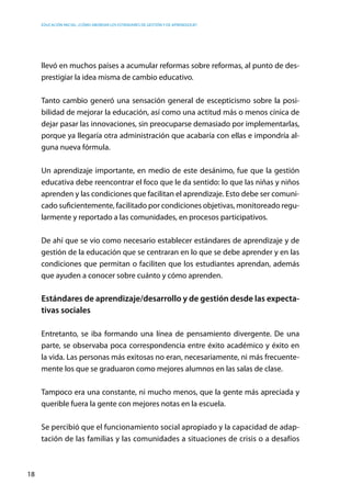 Educación inicial: ¿Cómo abordar los estándares de gestión y de aprendizaje?
18
llevó en muchos países a acumular reformas sobre reformas, al punto de des-
prestigiar la idea misma de cambio educativo.
Tanto cambio generó una sensación general de escepticismo sobre la posi-
bilidad de mejorar la educación, así como una actitud más o menos cínica de
dejar pasar las innovaciones, sin preocuparse demasiado por implementarlas,
porque ya llegaría otra administración que acabaría con ellas e impondría al-
guna nueva fórmula.
Un aprendizaje importante, en medio de este desánimo, fue que la gestión
educativa debe reencontrar el foco que le da sentido: lo que las niñas y niños
aprenden y las condiciones que facilitan el aprendizaje. Esto debe ser comuni-
cado suficientemente, facilitado por condiciones objetivas, monitoreado regu-
larmente y reportado a las comunidades, en procesos participativos.
De ahí que se vio como necesario establecer estándares de aprendizaje y de
gestión de la educación que se centraran en lo que se debe aprender y en las
condiciones que permitan o faciliten que los estudiantes aprendan, además
que ayuden a conocer sobre cuánto y cómo aprenden.
Estándares de aprendizaje/desarrollo y de gestión desde las expecta-
tivas sociales
Entretanto, se iba formando una línea de pensamiento divergente. De una
parte, se observaba poca correspondencia entre éxito académico y éxito en
la vida. Las personas más exitosas no eran, necesariamente, ni más frecuente-
mente los que se graduaron como mejores alumnos en las salas de clase.
Tampoco era una constante, ni mucho menos, que la gente más apreciada y
querible fuera la gente con mejores notas en la escuela.
Se percibió que el funcionamiento social apropiado y la capacidad de adap-
tación de las familias y las comunidades a situaciones de crisis o a desafíos
 