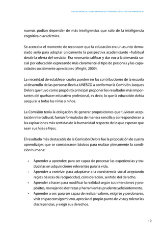 Educación inicial: ¿Cómo abordar los estándares de gestión y de aprendizaje?
19
nuevos podían depender de más inteligencias que solo de la inteligencia
cognitiva o académica.
Se acercaba el momento de reconocer que la educación era un asunto dema-
siado serio para adoptar únicamente la perspectiva academizante –habitual
desde la oferta del servicio. Era necesario calificar y dar voz a la demanda so-
cial por educación expresando más claramente el tipo de personas y las capa-
cidades socialmente apreciables (Wright, 2009).
La necesidad de establecer cuáles pueden ser las contribuciones de la escuela
al desarrollo de las personas llevó a UNESCO a conformar la Comisión Jacques
Delors que tuvo como propósito principal proponer los resultados más impor-
tantes del quehacer educativo profesional, es decir, lo que la educación debía
asegurar a todas las niñas y niños.  
La Comisión tenía la obligación de generar proposiciones que tuvieran acep-
tación intercultural, fueran formuladas de manera sencilla y correspondieran a
las aspiraciones más sentidas de la humanidad respecto de lo que esperan que
sean sus hijas e hijos.
El resultado más destacable de la Comisión Delors fue la proposición de cuatro
aprendizajes que se consideraron básicos para realizar plenamente la condi-
ción humana:
•	 Aprender a aprender: para ser capaz de procesar las experiencias y tra-
ducirlas en adquisiciones relevantes para la vida.
•	 Aprender a convivir: para adaptarse a la coexistencia social aceptando
reglas básicas de reciprocidad, consideración, sentido del derecho.
•	 Aprender a hacer: para modificar la realidad según sus intenciones y pro-
pósitos, manejando destrezas y herramientas prudente yeficientemente.
•	 Aprender a ser: para ser capaz de realizar valores, exigirse y perdonarse,
vivir en paz consigo mismo, apreciar el propio punto de vista y tolerar las
discrepancias, y exigir sus derechos.
 