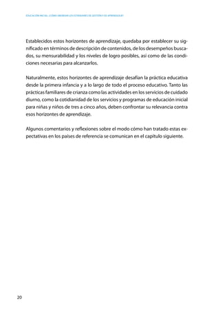 Educación inicial: ¿Cómo abordar los estándares de gestión y de aprendizaje?
20
Establecidos estos horizontes de aprendizaje, quedaba por establecer su sig-
nificado en términos de descripción de contenidos, de los desempeños busca-
dos, su mensurabilidad y los niveles de logro posibles, así como de las condi-
ciones necesarias para alcanzarlos.
Naturalmente, estos horizontes de aprendizaje desafían la práctica educativa
desde la primera infancia y a lo largo de todo el proceso educativo. Tanto las
prácticas familiares de crianza como las actividades en los servicios de cuidado
diurno, como la cotidianidad de los servicios y programas de educación inicial
para niñas y niños de tres a cinco años, deben confrontar su relevancia contra
esos horizontes de aprendizaje.
Algunos comentarios y reflexiones sobre el modo cómo han tratado estas ex-
pectativas en los países de referencia se comunican en el capítulo siguiente.
 