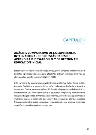 21
Capítulo II
ANÁLISIS COMPARATIVO DE LA EXPERIENCIA
INTERNACIONAL SOBRE ESTÁNDARES DE
APRENDIZAJE/DESARROLLO Y DE GESTIÓN EN
EDUCACIÓN INICIAL
Si bien el proceso educativo dura toda la vida, existe consenso en la comunidad
científica y política de que“asegurar a los niños un buen comienzo en la vida es
clave en el desarrollo humano”(UNICEF, 2001).  
Este consenso ha producido a nivel internacional (USA, Italia, Reino Unido,
Australia, Sudáfrica, la mayoría de los países del África subsahariana, América
Latina, Asia Central, entre otros) la multiplicación de programas de Buen Inicio,
que combinan una nueva prioridad a la educación temprana y a la calidad de
los aprendizajes en los primeros años de la vida, así como una aproximación
multidimensional al desarrollo, que incluye la necesidad de atender aspectos
físicos,emocionales,sociales,cognitivosyoperacionalesydeobservarprogresos
específicos en cada uno de esos aspectos.
 