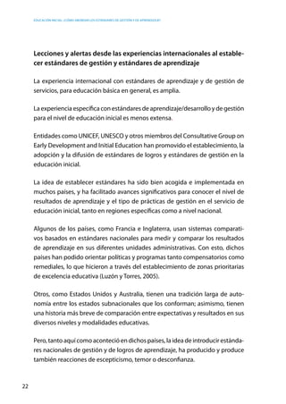 Educación inicial: ¿Cómo abordar los estándares de gestión y de aprendizaje?
22
Lecciones y alertas desde las experiencias internacionales al estable-
cer estándares de gestión y estándares de aprendizaje
La experiencia internacional con estándares de aprendizaje y de gestión de
servicios, para educación básica en general, es amplia.
La experiencia específica con estándares de aprendizaje/desarrollo y de gestión
para el nivel de educación inicial es menos extensa.
Entidades como UNICEF, UNESCO y otros miembros del Consultative Group on
Early Development and Initial Education han promovido el establecimiento, la
adopción y la difusión de estándares de logros y estándares de gestión en la
educación inicial.
La idea de establecer estándares ha sido bien acogida e implementada en
muchos países, y ha facilitado avances significativos para conocer el nivel de
resultados de aprendizaje y el tipo de prácticas de gestión en el servicio de
educación inicial, tanto en regiones específicas como a nivel nacional.
Algunos de los países, como Francia e Inglaterra, usan sistemas comparati-
vos basados en estándares nacionales para medir y comparar los resultados
de aprendizaje en sus diferentes unidades administrativas. Con esto, dichos
países han podido orientar políticas y programas tanto compensatorios como
remediales, lo que hicieron a través del establecimiento de zonas prioritarias
de excelencia educativa (Luzón y Torres, 2005).
Otros, como Estados Unidos y Australia, tienen una tradición larga de auto-
nomía entre los estados subnacionales que los conforman; asimismo, tienen
una historia más breve de comparación entre expectativas y resultados en sus
diversos niveles y modalidades educativas.
Pero, tanto aquí como aconteció en dichos países, la idea de introducir estánda-
res nacionales de gestión y de logros de aprendizaje, ha producido y produce
también reacciones de escepticismo, temor o desconfianza.
 