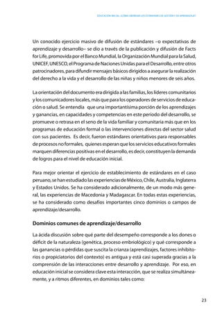 Educación inicial: ¿Cómo abordar los estándares de gestión y de aprendizaje?
23
Un conocido ejercicio masivo de difusión de estándares –o expectativas de
aprendizaje y desarrollo– se dio a través de la publicación y difusión de Facts
for Life, promovida por el Banco Mundial, la Organización Mundial para la Salud,
UNICEF,UNESCO,elProgramadeNacionesUnidasparaelDesarrollo,entreotros
patrocinadores,paradifundirmensajesbásicosdirigidosaasegurarlarealización
del derecho a la vida y el desarrollo de las niñas y niños menores de seis años.
La orientación del documento era dirigida a las familias, los líderes comunitarios
yloscomunicadoreslocales,másqueparalosoperadoresdeserviciosdeeduca-
ción o salud. Se entendía que una importantísima porción de los aprendizajes
y ganancias, en capacidades y competencias en este período del desarrollo, se
promueve o retrasa en el seno de la vida familiar y comunitaria más que en los
programas de educación formal o las intervenciones directas del sector salud
con sus pacientes. Es decir, fueron estándares orientativos para responsables
deprocesosnoformales, quienesesperanquelosservicioseducativosformales
marquen diferencias positivas en el desarrollo, es decir, constituyen la demanda
de logros para el nivel de educación inicial.
Para mejor orientar el ejercicio de establecimiento de estándares en el caso
peruano,sehanestudiadolasexperienciasdeMéxico,Chile,Australia,Inglaterra
y Estados Unidos. Se ha considerado adicionalmente, de un modo más gene-
ral, las experiencias de Macedonia y Madagascar. En todas estas experiencias,
se ha considerado como desafíos importantes cinco dominios o campos de
aprendizaje/desarrollo.
Dominios comunes de aprendizaje/desarrollo
La ácida discusión sobre qué parte del desempeño corresponde a los dones o
déficit de la naturaleza (genética, proceso embriológico) y qué corresponde a
las ganancias o pérdidas que suscita la crianza (aprendizajes, factores inhibito-
rios o propiciatorios del contexto) es antigua y está casi superada gracias a la
comprensión de las interacciones entre desarrollo y aprendizaje. Por eso, en
educación inicial se considera clave esta interacción, que se realiza simultánea-
mente, y a ritmos diferentes, en dominios tales como:
 
