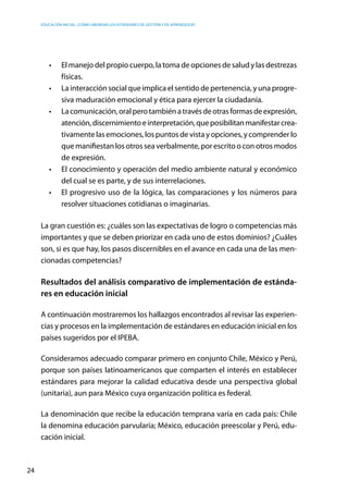 Educación inicial: ¿Cómo abordar los estándares de gestión y de aprendizaje?
24
•	 El manejo del propio cuerpo, la toma de opciones de salud y las destrezas
físicas.
•	 La interacción social que implica el sentido de pertenencia, y una progre-
siva maduración emocional y ética para ejercer la ciudadanía.
•	 Lacomunicación,oralperotambiénatravésdeotrasformasdeexpresión,
atención,discernimientoeinterpretación,queposibilitanmanifestarcrea-
tivamente las emociones, los puntos de vista y opciones, y comprender lo
que manifiestan los otros sea verbalmente, por escrito o con otros modos
de expresión.
•	 El conocimiento y operación del medio ambiente natural y económico
del cual se es parte, y de sus interrelaciones.
•	 El progresivo uso de la lógica, las comparaciones y los números para
resolver situaciones cotidianas o imaginarias.
La gran cuestión es: ¿cuáles son las expectativas de logro o competencias más
importantes y que se deben priorizar en cada uno de estos dominios? ¿Cuáles
son, si es que hay, los pasos discernibles en el avance en cada una de las men-
cionadas competencias?
Resultados del análisis comparativo de implementación de estánda-
res en educación inicial
A continuación mostraremos los hallazgos encontrados al revisar las experien-
cias y procesos en la implementación de estándares en educación inicial en los
países sugeridos por el IPEBA.
Consideramos adecuado comparar primero en conjunto Chile, México y Perú,
porque son países latinoamericanos que comparten el interés en establecer
estándares para mejorar la calidad educativa desde una perspectiva global
(unitaria), aun para México cuya organización política es federal.
La denominación que recibe la educación temprana varía en cada país: Chile
la denomina educación parvularia; México, educación preescolar y Perú, edu-
cación inicial.
 