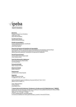 Directorio
Peregrina Morgan Lora, Presidenta
Jorge Castro León
Liliana Miranda Molina
Coordinación Técnica
Verónica Alvarado Bonhote
Estudio encomendado a
Francisco Basili Domínguez, Coordinador
Trinidad Ortiz Palacios
Liliana Ortiz Palacios
Dirección de Programa de Estándares de Aprendizaje
Cecilia Zevallos Atoche, Coordinadora General de Elaboración de Estándares de Aprendizaje
Lilian Isidro Camac, Coordinadora de elaboración de Estándares de Aprendizaje
Alfredo Altamirano Izquierdo, Coordinador de Capacitación y Validación
Área de Comunicaciones
Francisco Pérez García, Responsable
César Cárdenas Javier
Centro de Información y Referencia
César Arriaga Herrera, Responsable
Ana Ortega Rafael
Corrección de Estilo
Edgar Saavedra Vásquez
Diseño de Carátula
Rubén Colonia Q.
Diagramación
Luis de la Lama / Renzo Espinel
Impresión
Gráfica Gianlud Print EIRL
Jr. Callao N° 311 Int. 18 - Lima
Hecho el Depósito Legal en la Biblioteca Nacional del Perú N° 2013-14514
ISBN N° 978-612-46406-7-4
Tiraje: 2000 ejemplares
Primera edición
Lima, febrero 2014
© Sistema Nacional de Evaluación, Acreditación y Certificación de la Calidad Educativa - SINEACE
Instituto Peruano de Evaluación, Acreditación y Certificación de la Calidad de la Educación Básica (IPEBA)
Calle Tudela y Varela 215, Miraflores, Lima - Perú
Teléfonos: (51-1) 2214807 - 2214826
E-mail: cir@ipeba.gob.pe/ www.ipeba.gob.pe
Se autoriza la reproducción total o parcial siempre y cuando se mencione la fuente.
 