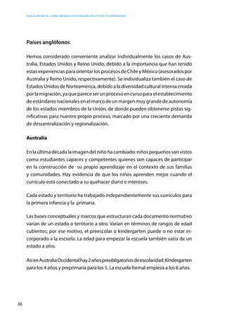 Educación inicial: ¿Cómo abordar los estándares de gestión y de aprendizaje?
36
Países anglófonos
Hemos considerado conveniente analizar individualmente los casos de Aus-
tralia, Estados Unidos y Reino Unido, debido a la importancia que han tenido
estas experiencias para orientar los procesos de Chile y México (asesorados por
Australia y Reino Unido, respectivamente). Se individualiza también el caso de
Estados Unidos de Norteamérica, debido a la diversidad cultural interna creada
por la migración, ya que parece ser un proceso en curso para el establecimiento
de estándares nacionales en el marco de un margen muy grande de autonomía
de los estados miembros de la Unión, de donde pueden obtenerse pistas sig-
nificativas para nuestro propio proceso, marcado por una creciente demanda
de descentralización y regionalización.
Australia
En la última década la imagen del niño ha cambiado: niños pequeños son vistos
como estudiantes capaces y competentes quienes son capaces de participar
en la construcción de su propio aprendizaje en el contexto de sus familias
y comunidades. Hay evidencia de que los niños aprenden mejor cuando el
currículo está conectado a su quehacer diario e intereses.
Cada estado y territorio ha trabajado independientemente sus currículos para
la primera infancia y la primaria.
Las bases conceptuales y marcos que estructuran cada documento normativo
varían de un estado o territorio a otro. Varían en términos de rangos de edad
cubiertos; por ese motivo, el preescolar o kindergarten puede o no estar in-
corporado a la escuela. La edad para empezar la escuela también varía de un
estado a otro.
AsíenAustraliaOccidentalhay2añospreobligatoriosdeescolaridad:Kindergarten
para los 4 años y preprimaria para los 5. La escuela formal empieza a los 6 años.
 