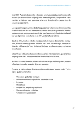 Educación inicial: ¿Cómo abordar los estándares de gestión y de aprendizaje?
37
En el 2001 Australia Occidental estableció una nueva edad para el ingreso a la
escuela y la expansión de los programas de kindergarten y preprimaria. Estos
cambios se hicieron para garantizar el acceso de todo niño a algún tipo de
servicio (preparatory).
Las expectativasparaun niñode5añospuedensertotalmentediferentesenlos
sistemasescolaresdecadaestado.Enlosúltimos  años,lamayoríadelosestados
ha incorporado un documento curricular para la primera infancia. Australia del
Sur fue el primero en incluirlo en el 2001, Victoria fue el último.
Desde el 2003, muchos estados han desarrollado nuevos documentos curricu-
lares, específicamente, para los niños de 3 a 5 años. Sin embargo, los especia-
listas los calificaron de “muy limitados”; incluso,  en algunos casos, no fueron
consultados.
Esteenfoqueestávariando,siguiendolosavancesinternacionales,quepriorizan
los programas para niños desde el nacimiento hasta los 3 años.
Australia Occidental ha sido pionera en considerar que el marco para la primera
infancia en todos los servicios debe ser uno solo.
El marco se elaboró luego de una amplia consulta y está basado en los 7 prin-
cipios gubernamentales:
•	 Una visión global del currículo
•	 Un reconocimiento explícito de los valores clave
•	 Inclusión
•	 Flexibilidad
•	 Integración, amplitud y equilibrio
•	 Una aproximación evolutiva
•	 Colaboración y asociación
 