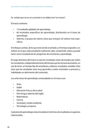 Educación inicial: ¿Cómo abordar los estándares de gestión y de aprendizaje?
38
Se  señala que no es un currículo ni un sílabo sino“un marco”.
El marco contiene:
•	 13 resultados globales de aprendizaje.
•	 66 resultados específicos de aprendizaje, distribuidos en 8 áreas de
aprendizaje.
•	 Además, 5 grupos de valores clave que incluyen 32 valores más espe-
cíficos.
El enfoque cambia, de lo que está siendo enseñado y el tiempo asignado a un
énfasis en lo que cada estudiante realmente sabe, comprende, valora y puede
hacer como resultado de los programas de enseñanza y aprendizaje.
El rasgo distintivo del marco es que los resultados serán alcanzados por todos
los estudiantes, independientemente del tiempo que les tomará alcanzarlos, en
vez de tener un tiempo fijo de enseñanza y obtener resultados variables. Esto
hace que los resultados sean muy generales y estén orientados a procesos y
habilidades en detrimento del contenido.
Las ocho áreas de aprendizaje contempladas en el marco son:
•	 Artes
•	 Inglés
•	 Educación física y de la salud
•	 Otra lengua además del inglés
•	 Matemáticas
•	 Ciencia
•	 Sociedad y medio ambiente
•	 Tecnología y empresa
Cada área de aprendizaje está articulada en términos de resultados en aspectos
relacionados.
 