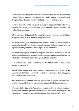 Educación inicial: ¿Cómo abordar los estándares de gestión y de aprendizaje?
39
El currículo nacional tiene la intención de incorporar estándares de contenido
y logros. Se ha recomendado incorporar sílabos claros y que, en cualquier área
del aprendizaje, debe ser implementado sólo cuando esté completo.
El marco curricular establece que la evaluación debe ser válida, educativa,
explícita, justa e integral. Sin embargo, no recomienda ninguna estructura de
evaluación en particular.
El Departamento de Educación ha usado los mapas de progreso como la base
para producir sus marcos de resultados y estándares.
Los mapas de progreso están planeados para ser usados por los profesores y
las escuelas, con el fin de implementar el marco curricular, principalmente en
el planeamiento y monitoreo de los logros de los estudiantes.
Los mapas de progreso brindan un lenguaje común que puede ser usado en
toda Australia Occidental para describir los niveles progresivos de logros de los
estudiantes y brindarles apoyo para que puedan alcanzarlos.
Cada logro en cada área de aprendizaje fue descrito en términos de 8 niveles
de logros progresivos.
Hasta 2009, la competencia de un estudiante era evaluada y reportada como un
nivel. Pero, la distinción entre niveles no es fácil para muchos docentes y para
una buena parte de las familias.
Hay consenso sobre la importancia de construir fuertes alianzas con los padres,
familias y comunidad, ya que todos tienen responsabilidad sobre los niños.
El Consejo de los Gobiernos Australianos ha desarrollado el primer marco na-
cional para el aprendizaje de la primera infancia, asumiendo la mayor parte de
los hallazgos y aportes de Australia Occidental (Australia. DEEWR, 2009).
 
