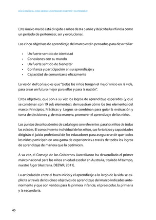 Educación inicial: ¿Cómo abordar los estándares de gestión y de aprendizaje?
40
Este nuevo marco está dirigido a niños de 0 a 5 años y describe la infancia como
un periodo de pertenecer, ser y evolucionar.
Los cinco objetivos de aprendizaje del marco están pensados para desarrollar:
•	 Un fuerte sentido de identidad
•	 Conexiones con su mundo
•	 Un fuerte sentido de bienestar
•	 Confianza y participación en su aprendizaje y
•	 Capacidad de comunicarse eficazmente
La visión del Consejo es que“todos los niños tengan el mejor inicio en la vida,
para crear un futuro mejor para ellos y para la nación”.
Estos objetivos, que son a su vez los logros de aprendizaje esperados (y que
se combinan con 19 sub elementos), demuestran cómo los tres elementos del
marco: Principios, Prácticas y Logros se combinan para guiar la evaluación y
toma de decisiones y, de esta manera, promover el aprendizaje de los niños.
Lospuntosdescritosdentrodecadalogrosonrelevantes  paralosniñosdetodas
las edades. El conocimiento individual de los niños, sus fortalezas y capacidades
dirigirán el juicio profesional de los educadores para asegurarse de que todos
los niños participen en una gama de experiencias a través de todos los logros
de aprendizaje de manera que lo optimicen.
A su vez, el Consejo de los Gobiernos Australianos ha desarrollado el primer
marco nacional para los niños en edad escolar en Australia, titulado Mi tiempo,
nuestro lugar (Australia. DEEWR, 2011).
La articulación entre el buen inicio y el aprendizaje a lo largo de la vida se ex-
plicita a través de los cinco objetivos de aprendizaje del marco indicados ante-
riormente y que son válidos para la primera infancia, el preescolar, la primaria
y la secundaria.
 
