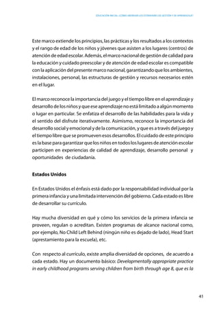 Educación inicial: ¿Cómo abordar los estándares de gestión y de aprendizaje?
41
Este marco extiende los principios, las prácticas y los resultados a los contextos
y el rango de edad de los niños y jóvenes que asisten a los lugares (centros) de
atención de edad escolar. Además, el marco nacional de gestión de calidad para
la educación y cuidado preescolar y de atención de edad escolar es compatible
con la aplicación del presente marco nacional, garantizando que los ambientes,
instalaciones, personal, las estructuras de gestión y recursos necesarios estén
en el lugar.
El marco reconoce la importancia del juego y el tiempo libre en el aprendizaje y
desarrollo de los niños y que ese aprendizaje no está limitado a algún momento
o lugar en particular. Se enfatiza el desarrollo de las habilidades para la vida y
el sentido del disfrute iterativamente. Asimismo, reconoce la importancia del
desarrollo social y emocional y de la comunicación, y que es a través del juego y
el tiempo libre que se promueven esos desarrollos. El cuidado de este principio
es la base para garantizar que los niños en todos los lugares de atención escolar
participen en experiencias de calidad de aprendizaje, desarrollo personal y
oportunidades de ciudadanía.
Estados Unidos
En Estados Unidos el énfasis está dado por la responsabilidad individual por la
primera infancia y una limitada intervención del gobierno. Cada estado es libre
de desarrollar su currículo.
Hay mucha diversidad en qué y cómo los servicios de la primera infancia se
proveen, regulan o acreditan. Existen programas de alcance nacional como,
por ejemplo, No Child Left Behind (ningún niño es dejado de lado), Head Start
(aprestamiento para la escuela), etc.
Con respecto al currículo, existe amplia diversidad de opciones, de acuerdo a
cada estado. Hay un documento básico: Developmentally appropriate practice
in early childhood programs serving children from birth through age 8, que es la
 