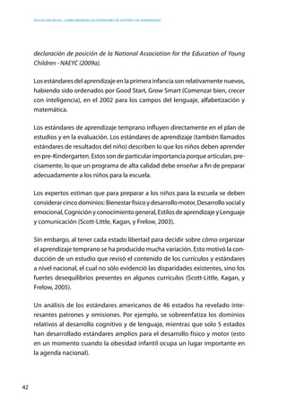 Educación inicial: ¿Cómo abordar los estándares de gestión y de aprendizaje?
42
declaración de posición de la National Association for the Education of Young
Children - NAEYC (2009a).
Los estándares del aprendizaje en la primera infancia son relativamente nuevos,
habiendo sido ordenados por Good Start, Grow Smart (Comenzar bien, crecer
con inteligencia), en el 2002 para los campos del lenguaje, alfabetización y
matemática.
Los estándares de aprendizaje temprano influyen directamente en el plan de
estudios y en la evaluación. Los estándares de aprendizaje (también llamados
estándares de resultados del niño) describen lo que los niños deben aprender
en pre-Kindergarten. Estos son de particular importancia porque articulan, pre-
cisamente, lo que un programa de alta calidad debe enseñar a fin de preparar
adecuadamente a los niños para la escuela.
Los expertos estiman que para preparar a los niños para la escuela se deben
considerarcincodominios:Bienestarfísicoydesarrollomotor,Desarrollosocialy
emocional,Cogniciónyconocimientogeneral,EstilosdeaprendizajeyLenguaje
y comunicación (Scott-Little, Kagan, y Frelow, 2003).
Sin embargo, al tener cada estado libertad para decidir sobre cómo organizar
el aprendizaje temprano se ha producido mucha variación. Esto motivó la con-
ducción de un estudio que revisó el contenido de los currículos y estándares
a nivel nacional, el cual no sólo evidenció las disparidades existentes, sino los
fuertes desequilibrios presentes en algunos currículos (Scott-Little, Kagan, y
Frelow, 2005).
Un análisis de los estándares americanos de 46 estados ha revelado inte-
resantes patrones y omisiones. Por ejemplo, se sobreenfatiza los dominios
relativos al desarrollo cognitivo y de lenguaje, mientras que solo 5 estados
han desarrollado estándares amplios para el desarrollo físico y motor (esto
en un momento cuando la obesidad infantil ocupa un lugar importante en
la agenda nacional).
 