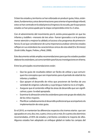 Educación inicial: ¿Cómo abordar los estándares de gestión y de aprendizaje?
43
Si bien los estados y territorios se han esforzado en producir guías, hitos, están-
dares,fundamentosyotrasdenominacionesparaorientarelaprendizajeinfantil,
estos se han centrado en la edad previa al ingreso a la escuela, por lo que pocos
estados se han preocupado por la etapa comprendida entre 0 a 3 años.
Con el advenimiento del movimiento pre-K, existía preocupación en que los
infantes y toddlers –menores de tres años– fueran ignorados o se le prestara
menor atención a mejorar la calidad y el acceso a los programas de primera in-
fancia. Es así que consideraron de suma importancia analizar cómo los estados
reflejan en sus estándares las características únicas de esta edad (0 a 36 meses)
(Scott-Little, Kagan, Frelow, y Reid, 2008).
Este documento señala amplias recomendaciones para que los estados puedan
elaborarlosestándares,asícomotambiénparafuturasinvestigacioneseneltema.
Entre las principales recomendaciones están:
•	 Que las guías de resultados deben ser fáciles de utilizar y que comuni-
quen los conceptos que son importantes para el período de edad de los
infantes y toddlers.
•	 Que apoyen el desarrollo de niños que provienen de familias de una
variedad de orígenes culturales y cuya lengua materna no es el inglés.
•	 Asegurar que el contenido refleje las áreas de desarrollo que son signifi-
cativas y para la edad apropiada.
•	 Examinar la alineación entre los estándares para este grupo de edad y los
de los niños mayores.
•	 Planificar cuidadosamente el desarrollo profesional que acompañará a la
implementación de estas guías.
En el 2010, se mantenían las diferencias respecto a los tramos etarios que son
agrupados en uno, dos, tres, cuatro, cinco y seis o más. En cuanto a los dominios
recomendados, el 85% de estados y territorios considera la mayoría de ellos.
Algunos estados han adoptado un enfoque global en todos los campos del
 