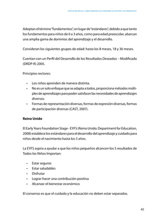 Educación inicial: ¿Cómo abordar los estándares de gestión y de aprendizaje?
45
Adoptan el término“fundamentos”, en lugar de“estándares”, debido a que tanto
los fundamentos para niños de 0 a 3 años, como para edad preescolar, abarcan
una amplia gama de dominios del aprendizaje y el desarrollo.
Consideran los siguientes grupos de edad: hasta los 8 meses, 18 y 36 meses.
Cuentan con un Perfil del Desarrollo de los Resultados Deseados – Modificado
(DRDP-R) 2005.
Principios rectores:
•	 Los niños aprenden de manera distinta.
•	 Noesunsoloenfoquequeseadaptaatodos,proporcionamétodosmúlti-
plesdeaprendizajesparapodersatisfacerlasnecesidadesdeaprendizajes
diversos.
•	 Formas de representación diversas, formas de expresión diversas, formas
de participación diversas (CAST, 2007).
Reino Unido
El EarlyYears Foundation Stage - EYFS (Reino Unido. Department for Education,
2008) establece los estándares para el desarrollo del aprendizaje y cuidado para
niños desde el nacimiento hasta los 5 años.
La EYFS aspira a ayudar a que los niños pequeños alcancen los 5 resultados de  
Todos los Niños Importan:
•	 Estar seguros
•	 Estar saludables
•	 Disfrutar  
•	 Lograr hacer una contribución positiva
•	 Alcanzar el bienestar económico
El consenso es que el cuidado y la educación no deben estar separados.
 