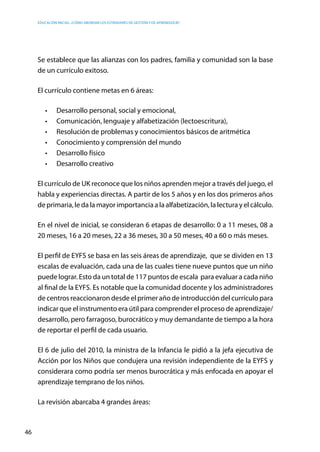 Educación inicial: ¿Cómo abordar los estándares de gestión y de aprendizaje?
46
Se establece que las alianzas con los padres, familia y comunidad son la base
de un currículo exitoso.
El currículo contiene metas en 6 áreas:
•	 Desarrollo personal, social y emocional,
•	 Comunicación, lenguaje y alfabetización (lectoescritura),
•	 Resolución de problemas y conocimientos básicos de aritmética
•	 Conocimiento y comprensión del mundo
•	 Desarrollo físico  
•	 Desarrollo creativo
El currículo de UK reconoce que los niños aprenden mejor a través del juego, el
habla y experiencias directas. A partir de los 5 años y en los dos primeros años
de primaria, le da la mayor importancia a la alfabetización, la lectura y el cálculo.
En el nivel de inicial, se consideran 6 etapas de desarrollo: 0 a 11 meses, 08 a
20 meses, 16 a 20 meses, 22 a 36 meses, 30 a 50 meses, 40 a 60 o más meses.
El perfil de EYFS se basa en las seis áreas de aprendizaje, que se dividen en 13
escalas de evaluación, cada una de las cuales tiene nueve puntos que un niño
puede lograr. Esto da un total de 117 puntos de escala  para evaluar a cada niño
al final de la EYFS. Es notable que la comunidad docente y los administradores
de centros reaccionaron desde el primer año de introducción del currículo para
indicar que el instrumento era útil para comprender el proceso de aprendizaje/
desarrollo, pero farragoso, burocrático y muy demandante de tiempo a la hora
de reportar el perfil de cada usuario.
El 6 de julio del 2010, la ministra de la Infancia le pidió a la jefa ejecutiva de
Acción por los Niños que condujera una revisión independiente de la EYFS y
considerara como podría ser menos burocrática y más enfocada en apoyar el
aprendizaje temprano de los niños.
La revisión abarcaba 4 grandes áreas:
 