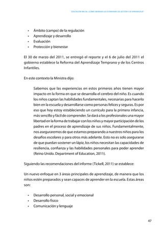 Educación inicial: ¿Cómo abordar los estándares de gestión y de aprendizaje?
47
•	 Ámbito (campo) de la regulación
•	 Aprendizaje y desarrollo
•	 Evaluación
•	 Protección y bienestar
El 30 de marzo del 2011, se entregó el reporte y el 6 de julio del 2011 el
gobierno establece la Reforma del Aprendizaje Temprano y de los Centros
Infantiles.
En este contexto la Ministra dijo:
Sabemos que las experiencias en estos primeros años tienen mayor
impacto en la forma en que se desarrolla el cerebro del niño. Es cuando
los niños captan las habilidades fundamentales, necesarias para hacerlo
bien en la escuela y desarrollarse como personas felices y seguras. Es por
eso que hoy estoy estableciendo un currículo para la primera infancia,
más sencillo y fácil de comprender. Se dará a los profesionales una mayor
libertad en la forma de trabajar con los niños y mayor participación de los
padres en el proceso de aprendizaje de sus niños. Fundamentalmente,
nos aseguraremos de que estamos preparando a nuestros niños para los
desafíos escolares y para otros más adelante. Esto no es solo asegurarse
de que puedan sostener un lápiz, los niños necesitan las capacidades de
resiliencia, confianza y las habilidades personales para poder aprender
(Reino Unido. Department of Education, 2011).
Siguiendo las recomendaciones del informe (Tickell, 2011) se establece:
Un nuevo enfoque en 3 áreas principales de aprendizaje, de manera que los
niños estén preparados y sean capaces de aprender en la escuela. Estas áreas
son:
•	 Desarrollo personal, social y emocional
•	 Desarrollo físico
•	 Comunicación y lenguaje
 