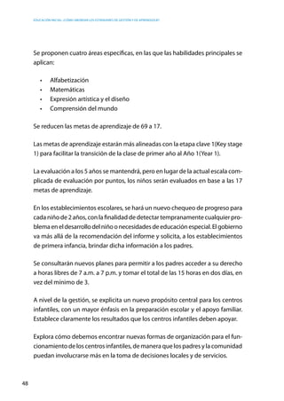 Educación inicial: ¿Cómo abordar los estándares de gestión y de aprendizaje?
48
Se proponen cuatro áreas específicas, en las que las habilidades principales se
aplican:
•	 Alfabetización
•	 Matemáticas
•	 Expresión artística y el diseño
•	 Comprensión del mundo
Se reducen las metas de aprendizaje de 69 a 17.
Las metas de aprendizaje estarán más alineadas con la etapa clave 1(Key stage
1) para facilitar la transición de la clase de primer año al Año 1(Year 1).
La evaluación a los 5 años se mantendrá, pero en lugar de la actual escala com-
plicada de evaluación por puntos, los niños serán evaluados en base a las 17
metas de aprendizaje.
En los establecimientos escolares, se hará un nuevo chequeo de progreso para
cada niño de 2 años, con la finalidad de detectar tempranamente cualquier pro-
blemaeneldesarrollodelniñoonecesidadesdeeducaciónespecial.Elgobierno
va más allá de la recomendación del informe y solicita, a los establecimientos
de primera infancia, brindar dicha información a los padres.
Se consultarán nuevos planes para permitir a los padres acceder a su derecho
a horas libres de 7 a.m. a 7 p.m. y tomar el total de las 15 horas en dos días, en
vez del mínimo de 3.
A nivel de la gestión, se explicita un nuevo propósito central para los centros
infantiles, con un mayor énfasis en la preparación escolar y el apoyo familiar.
Establece claramente los resultados que los centros infantiles deben apoyar.
Explora cómo debemos encontrar nuevas formas de organización para el fun-
cionamiento de los centros infantiles, de manera que los padres y la comunidad
puedan involucrarse más en la toma de decisiones locales y de servicios.
 