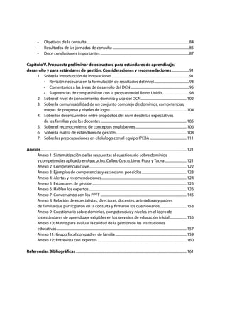 •	 Objetivos de la consulta......................................................................................................................84
	 •	 Resultados de las jornadas de consulta........................................................................................85
	 •	 Doce conclusiones importantes......................................................................................................87
Capítulo V. Propuesta preliminar de estructura para estándares de aprendizaje/
desarrollo y para estándares de gestión. Consideraciones y recomendaciones.....................91
	 1.	 Sobre la introducción de innovaciones.........................................................................................91
	 	 •	 Revisión necesaria en la formulación de resultados del nivel.........................................93
	 	 •	 Comentarios a las áreas de desarrollo del DCN....................................................................95
	 	 •	 Sugerencias de compatibilizar con la propuesta del Reino Unido................................98
	 2. 	 Sobre el nivel de conocimiento, dominio y uso del DCN..................................................... 102
	 3. 	 Sobre la comunicabilidad de un conjunto complejo de dominios, competencias,
		 mapas de progreso y niveles de logro........................................................................................ 104
	 4. 	 Sobre los desencuentros entre propósitos del nivel desde las expectativas
		 de las familias y de los docentes................................................................................................... 105
	 5. 	 Sobre el reconocimiento de conceptos englobantes........................................................... 106
	 6. 	 Sobre la matriz de estándares de gestión................................................................................. 108
	 7. 	 Sobre las preocupaciones en el diálogo con el equipo IPEBA........................................... 111
Anexos....................................................................................................................................................................... 121
	 Anexo 1: Sistematización de las respuestas al cuestionario sobre dominios
	 y competencias aplicado en Ayacucho, Callao, Cusco, Lima, Piura y Tacna.......................... 121
	 Anexo 2: Competencias clave................................................................................................................ 122
	 Anexo 3: Ejemplos de competencias y estándares por ciclos.................................................... 123
	 Anexo 4: Alertas y recomendaciones.................................................................................................. 124
	 Anexo 5: Estándares de gestión............................................................................................................ 125
	 Anexo 6: Hablan los expertos................................................................................................................ 126
	 Anexo 7: Conversando con los PPFF................................................................................................... 145
	 Anexo 8: Relación de especialistas, directoras, docentes, animadoras y padres
	 de familia que participaron en la consulta y firmaron los cuestionarios............................... 153
	 Anexo 9: Cuestionario sobre dominios, competencias y niveles en el logro de
	 los estándares de aprendizaje exigibles en los servicios de educación inicial.................... 155
	 Anexo 10: Matriz para evaluar la calidad de la gestión de las instituciones
	educativas..................................................................................................................................................... 157
	 Anexo 11: Grupo focal con padres de familia.................................................................................. 159
	 Anexo 12: Entrevista con expertos...................................................................................................... 160	
	
Referencias Bibliográficas............................................................................................................................... 161
 