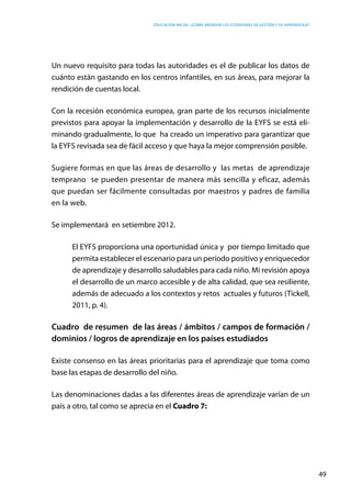 Educación inicial: ¿Cómo abordar los estándares de gestión y de aprendizaje?
49
Un nuevo requisito para todas las autoridades es el de publicar los datos de
cuánto están gastando en los centros infantiles, en sus áreas, para mejorar la
rendición de cuentas local.
Con la recesión económica europea, gran parte de los recursos inicialmente
previstos para apoyar la implementación y desarrollo de la EYFS se está eli-
minando gradualmente, lo que ha creado un imperativo para garantizar que
la EYFS revisada sea de fácil acceso y que haya la mejor comprensión posible.
Sugiere formas en que las áreas de desarrollo y las metas de aprendizaje
temprano se pueden presentar de manera más sencilla y eficaz, además
que puedan ser fácilmente consultadas por maestros y padres de familia
en la web.
Se implementará en setiembre 2012.
El EYFS proporciona una oportunidad única y por tiempo limitado que
permita establecer el escenario para un período positivo y enriquecedor
de aprendizaje y desarrollo saludables para cada niño. Mi revisión apoya
el desarrollo de un marco accesible y de alta calidad, que sea resiliente,
además de adecuado a los contextos y retos  actuales y futuros (Tickell,
2011, p. 4).
Cuadro de resumen de las áreas / ámbitos / campos de formación /
dominios / logros de aprendizaje en los países estudiados
Existe consenso en las áreas prioritarias para el aprendizaje que toma como
base las etapas de desarrollo del niño.
Las denominaciones dadas a las diferentes áreas de aprendizaje varían de un
país a otro, tal como se aprecia en el Cuadro 7:
 