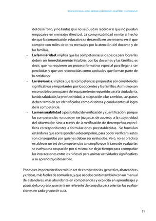 Educación inicial: ¿Cómo abordar los estándares de gestión y de aprendizaje?
51
del desarrollo, y no tantas que no se puedan recordar o que no puedan
empacarse en mensajes directos). La comunicabilidad remite al hecho
de que la comunicación educativa se desarrolla en un entorno en el que
compite con miles de otros mensajes por la atención del docente y de
las familias.
•	 La familiaridad: implica que las competencias y los pasos para lograrlas
deben ser inmediatamente intuibles por los docentes y las familias, es
decir, que no requieren un proceso formativo especial para llegar a ser
percibidas y que son reconocidas como aptitudes que forman parte de
lo cotidiano.
•	 Larelevancia:implicaquelascompetenciaspropuestassonconsideradas
significativas e importantes por los docentes y las familias. Asimismo son
reconocibles como parte del equipamiento requerido para la ciudadanía,
la vida saludable, la productividad, la adaptación a los cambios. Los pasos
deben también ser identificados como distintos y conducentes al logro
de la competencia.
•	 Lamensurabilidad o posibilidad de verificación y cuantificación: porque
las competencias no pueden ser juzgadas de acuerdo a la subjetividad
del observador, sino a través de la verificación de desempeños especí-
ficos correspondientes a formulaciones preestablecidas. Se formulan
estándaresquecorrespondena desempeños,para poderverificarsiestos  
son conseguidos por quienes deben ser evaluados. Pero, no es práctico
establecer un set de competencias tan amplio que la tarea de evaluarlas
se vuelva una ocupación por sí misma, sin dejar tiempo para acompañar
las interacciones entre los niños ni para animar actividades significativas
a su aprendizaje/desarrollo.
Por eso es importante discernir un set de competencias generales, abarcadoras
ycríticas,másfácilesdecomunicar,yquesedebecontartambiénconunmanual
de estándares, más abundante en competencias y explícito en aprendizajes y
pasos del progreso, que sería un referente de consulta para orientar las evalua-
ciones en cada grupo de aula.
 