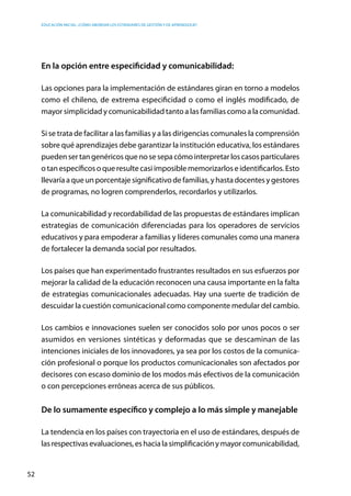 Educación inicial: ¿Cómo abordar los estándares de gestión y de aprendizaje?
52
En la opción entre especificidad y comunicabilidad:
Las opciones para la implementación de estándares giran en torno a modelos
como el chileno, de extrema especificidad o como el inglés modificado, de
mayor simplicidad y comunicabilidad tanto a las familias como a la comunidad.
Si se trata de facilitar a las familias y a las dirigencias comunales la comprensión
sobre qué aprendizajes debe garantizar la institución educativa, los estándares
puedensertangenéricosquenosesepacómointerpretarlos casosparticulares
o tan específicos o que resulte casi imposible memorizarlos e identificarlos. Esto
llevaríaaqueunporcentajesignificativodefamilias,yhastadocentesygestores
de programas, no logren comprenderlos, recordarlos y utilizarlos.
La comunicabilidad y recordabilidad de las propuestas de estándares implican
estrategias de comunicación diferenciadas para los operadores de servicios
educativos y para empoderar a familias y líderes comunales como una manera
de fortalecer la demanda social por resultados.
Los países que han experimentado frustrantes resultados en sus esfuerzos por
mejorar la calidad de la educación reconocen una causa importante en la falta
de estrategias comunicacionales adecuadas. Hay una suerte de tradición de
descuidar la cuestión comunicacional como componente medular del cambio.
Los cambios e innovaciones suelen ser conocidos solo por unos pocos o ser
asumidos en versiones sintéticas y deformadas que se descaminan de las
intenciones iniciales de los innovadores, ya sea por los costos de la comunica-
ción profesional o porque los productos comunicacionales son afectados por
decisores con escaso dominio de los modos más efectivos de la comunicación
o con percepciones erróneas acerca de sus públicos.
De lo sumamente específico y complejo a lo más simple y manejable
La tendencia en los países con trayectoria en el uso de estándares, después de
lasrespectivasevaluaciones,eshacialasimplificaciónymayorcomunicabilidad,
 