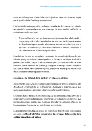 Educación inicial: ¿Cómo abordar los estándares de gestión y de aprendizaje?
53
elrescate deljuego comobasedel aprendizaje delos niños, asícomouna mayor
participación de las familias y la comunidad.
Esta lección ha sido aprendida y aplicada para el establecimiento de estánda-
res, donde lo recomendable es una estrategia de introducción y difusión de
estándares escalonada, que:
•	 Primero difunda lo más genérico, comprensivo, accesible a la intuición.
•	 Luego,asegurelaproducción,distribuciónypromocióndelusodemanua-
les de referencia para acceder a la información más específica que pueda
ayudar a conocer cómo y cuánto cada niño avanza en cada competencia
de cada uno de los dominios significativos.
Pero, la idea de usar los estándares nacionales de aprendizaje/desarrollo, de-
tallados y muy específicos para empoderar la demanda social por resultados,
parece poco viable, porque la educación compite con cientos o miles de otros
emisores por la atención del público, y cualquier estrategia se vería muy limi-
tada por la dificultad de obtener espacio, atención e interés para información
detallada sobre tantos tópicos diferentes.
Estándares de calidad de la gestión en educación inicial
Actualmente, existe una preocupación generalizada por brindar una educación
de calidad. En tal sentido, las instituciones educativas se organizan para que
todos sus estudiantes aprendan y logren una formación integral.
El hilo conductor de la gestión educativa para lograr la calidad educativa es la
mejorapermanente delprocesodeenseñanza-aprendizaje. Entendiéndose que
hay condiciones de gestión que facilitan o dificultan la aplicación eficiente de
los recursos en función de los objetivos de aprendizaje.
La bibliografía utilizada para revisar los estándares de gestión en seis países se
presenta en el Cuadro 8:Tabla comparativa de enfoques de la gestión de la
calidad educativa en 6 países.
 