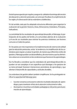 Educación inicial: ¿Cómo abordar los estándares de gestión y de aprendizaje?
54
Existelapreocupaciónporregularyasegurarla calidadenlaentregadelservicio
de educación y atención preescolar, así como por fiscalizar el cumplimiento de
las reglas y la observación de los estándares establecidos.
En tal sentido, cada país ha adoptado estructuras diferentes para organizar la
evaluación de la gestión: Factores, Áreas, Dimensiones, Estándares, Principios,
Indicadores.
La centralidad de los resultados de aprendizaje/desarrollo, el liderazgo, la par-
ticipación de los padres de familia y la comunidad, además de la evaluación
y el uso de sus resultados para orientar las prácticas cotidianas, son factores
comunes en todos los países.
En los países con más trayectoria en la implementación de sistemas de calidad
para la educación preescolar, existe la tendencia a la simplificación de los es-
tándares para regular y evaluar la gestión, de manera que diferentes estilos de
gestióny liderazgopuedanserdesarrolladosy,deestamanera,queloselemen-
tos a observar se concentren en las condiciones que favorecen los aprendizajes.
Eso ha llevado a considerar que los estándares de aprendizaje/desarrollo no
pueden ser tan complejos ni tan específicos que distraigan a los gestores de
su tarea principal: favorecer interacciones promotoras de aprendizaje y que
alientan el desarrollo de capacidades y actitudes durables.
Los estándares de gestión deben también simplificarse. Se ha privilegiado ve-
rificar la capacidad del liderazgo para:
•	 Suscitar consenso y entusiasmo sobre los resultados deseados de  apren-
dizaje y para mantener el foco de la atención institucional en ellos.
•	 Acompañar e incentivar actividades pedagógicas relevantes para la pro-
moción de aprendizajes.
 