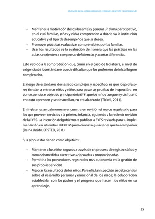 Educación inicial: ¿Cómo abordar los estándares de gestión y de aprendizaje?
55
•	 Mantener la motivación de los docentes y generar un clima participativo,
en el cual familias, niñas y niños comprenden a dónde va la institución
educativa y el tipo de desempeños que se desea.
•	 Promover prácticas evaluativas comprensibles por las familias.
•	 Usar los resultados de la evaluación de manera que las prácticas en las
aulas se orienten a compensar deficiencias y acortar diferencias.
Esto debido a la comprobación que, como en el caso de Inglaterra, el nivel de
exigencia de los estándares puede dificultar que los profesores de inicial logren
completarlos.
El riesgo de estándares demasiado complejos y específicos es que los profeso-
res tiendan a entrenar niñas y niños para pasar las pruebas de inspección;  en
consecuencia,elobjetivoprincipaldela EYF: quelosniños“Juegueny disfruten”,
en tanto aprenden y se desarrollan, no era alcanzado (Tickell, 2011).
En Inglaterra, actualmente se encuentra en revisión el marco regulatorio para
los que proveen servicios a la primera infancia, siguiendo a la reciente revisión
de la EYFS. La intención del gobierno es publicar la EYFS revisada para su imple-
mentaciónensetiembredel2012, junto con lasregulacionesquelaacompañan
(Reino Unido. OFSTED, 2011).
Sus propuestas tienen como objetivos:
•	 Mantener a los niños seguros a través de un proceso de registro sólido y
tomando medidas coercitivas adecuadas y proporcionadas.
•	 Permitir a los proveedores registrados más autonomía en la gestión de
sus propios servicios.
•	 Mejorarlosresultados delosniños.Paraello,lainspección sedebecentrar
sobre el desarrollo personal y emocional de los niños; la colaboración
establecida  con los padres y el progreso que hacen  los niños en su
aprendizaje.
 