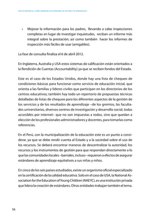 Educación inicial: ¿Cómo abordar los estándares de gestión y de aprendizaje?
56
•	 Mejorar la información para los padres,  llevando a cabo inspecciones
completas en lugar de investigar inquietudes, reciban un informe más
integral sobre la prestación; así como también  hacer los informes de
inspección más fáciles de usar (amigables).
La fase de consulta finaliza el 6 de abril 2012.
En Inglaterra, Australia y USA estos sistemas de calificación están orientados a
la Rendición de Cuentas (Accountability) ya que se reciben fondos del Estado.
Este es el caso de los Estados Unidos, donde hay una lista de chequeo de
condiciones básicas para funcionar como servicio de educación inicial, que
orienta a las familias y líderes civiles que participan en los directorios de los
centros educativos; también hay todo un repertorio de propuestas técnicas
detalladas de listas de chequeo para los diferentes aspectos de la gestión de
los servicios y de los resultados de aprendizaje –de los gremios, las faculta-
des universitarias, diversos centros de investigación y desarrollo social, todas
accesibles por internet– que no son impuestas a todos, sino que quedan a
elección de los profesionales administradores y docentes, para tomarlas como
referencias.
En el Perú, con la municipalización de la educación este es un punto a consi-
derar, ya que se debe rendir cuenta al Estado y a la sociedad sobre el uso de
los recursos. Se deberá encontrar maneras de descentralizar la autoridad, los
recursos y los instrumentos de gestión para que respondan directamente a lo
quelascomunidadeslocales–barriales,incluso–requieranaefectosdeasegurar
estándares de aprendizaje equitativos a sus niñas y niños.
En cinco de los seis países estudiados, existe un organismo oficial especializado
en la certificación de la calidad educativa. Solo en el caso de USA, la National As-
sociationfortheEducationofYoungChildren(NAEYC),esunainstituciónprivada
que lidera la creación de estándares. Otras entidades trabajan también el tema.
 