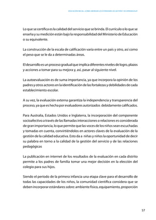 Educación inicial: ¿Cómo abordar los estándares de gestión y de aprendizaje?
57
Lo que se certifica es la calidad del servicio que se brinda. El currículo o lo que se
enseña y su medición están bajo la responsabilidad del Ministerio de Educación
o su equivalente.
La construcción de la escala de calificación varía entre un país y otro, así como
el peso que se le da a determinadas áreas.
Eldesarrolloesunprocesogradualqueimplicadiferentesnivelesdelogro,plazos
y acciones a tomar para su mejora y, así, pasar al siguiente nivel.
La autoevaluación es de suma importancia, ya que incorpora la opinión de los
padres y otros actores en la identificación de las fortalezas y debilidades de cada
establecimiento escolar.
A su vez, la evaluación externa garantiza la independencia y transparencia del
proceso,yaqueeshechaporevaluadoresautorizados debidamentecalificados.
Para Australia, Estados Unidos e Inglaterra, la incorporación del componente
socioafectivo a través de las llamadas interacciones o relaciones es considerada
de gran importancia, lo que permite que las voces de los niños sean escuchadas
y tomadas en cuenta, convirtiéndolos en actores claves de la evaluación de la
gestión de la calidad educativa. Esto da a  niñas y niños la oportunidad de decir
su palabra en torno a la calidad de la gestión del servicio y de las relaciones
pedagógicas
La publicación en internet de los resultados de la evaluación en cada distrito
permite a los padres de familia tomar una mejor decisión en la elección del
colegio para sus hijos.
Siendo el período de la primera infancia una etapa clave para el desarrollo de
todas las capacidades de los niños, la comunidad científica considera que se
deben incorporar estándares sobre: ambiente físico, equipamiento, proporción
 