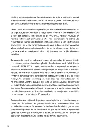 Educación inicial: ¿Cómo abordar los estándares de gestión y de aprendizaje?
58
profesor o cuidador/alumno, límite del tamaño de la clase, protección infantil,
además de estándares sobre claridad de metas, soporte a docentes, relación
con familias, monitoreo y uso de la información como feed-back.
Las lecciones aprendidas en los procesos para establecer estándares de calidad
de la gestión, se relacionan con el riesgo de desacreditar lo que existe (incluso
si fuera con defectos, como el caso de los PAIGRUMA, PIETBAF, PRONOEI) en
nombre de lo que debiera/pudiera existir –y que pudiera ser o no factible–. Se
recuerda que, cuando se establecen estándares, incluso si son positivamente
ambiciosos y así se han consensuado, no siempre se tiene un programa viable
y financiado de mejoramiento que lleve de las condiciones reales de los pro-
gramas y servicios ya existentes a las condiciones nuevas consideradas como
exigibles.
Tambiénsehaexperimentadoquealponerestándaresaltosdemasiadodetalla-
dos e irreales, se desestimula la ampliación de cobertura a partir de la iniciativa
comunal (UNICEF, 2001).  Los gestores comunales,  aunque aspiran siempre a la
excelencia, normalmente operan con el principio de “mejorando lo presente”.
Así pasó al iniciarse losWawaWasi en el Perú, cuando los críticos recomendaban
“evitar los servicios pobres para los niños pobres”, criticando la idea de recibir
niñas y niños en casas de familia apenas mejoradas y de encargarlos a personal
no profesional. Mientras que, por otro lado, las familias usuarias del servicio y
los dirigentes locales consideraban muy positivo tener un servicio en su mismo
barrio, que fuera supervisado, limpio y a cargo de una madre exitosa; además,
consideraban que esos servicios de cuidado diurno sí mejoraban la condición
de las madres y de las niñas y niños usuarios.  
Sin estándares de calidad de la gestión, puede legitimarse el espejismo que un
mismo tipo de satisfactor es igualmente adecuado para una necesidad dada
en todos los contextos. Se requieren estándares de calidad de la gestión, para
tener un comparador de las condiciones en que se desarrolla el aprendizaje
y para establecer qué es lo exigible al Estado para que todos los servicios de
educación inicial tengan una calidad básica mínima equivalente.
 