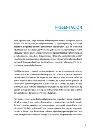5
PRESENTACIÓN
Hace algunos años, Jorge Basadre reclamó que en el Perú es urgente educar
no solo a los estudiantes, sino especialmente a la opinión pública y a las clases
o sectores dirigentes“para que comprendan y se resignen a que los problemas
educativosseanestudiados,confrontadosyabordadostécnicamenteyenforma
adecuadayalargoplazo”.Enesamismalínea,elpresenteEstudiopreliminarpara
laelaboracióndeestándaresdeaprendizaje/desarrolloyestándaresdegestión
en educación inicial pretende abordar dos temas íntimamente relacionados: la
mejora de los aprendizajes de los estudiantes peruanos y la reducción de las
brechas de inequidad existentes.
En IPEBA estamos convencidos de que abordar un tema como la calidad edu-
cativa implica necesariamente la búsqueda de consensos. Un marco general
para ello nos los ofrecen los objetivos estratégicos y las políticas definidas
por el Proyecto Educativo Nacional. Asimismo, es nuestro deber generar las
condiciones para dialogar sobre la evaluación de la calidad educativa. En ese
camino, es clave formular modelos de evaluación y establecer estándares de
gestión y de aprendizajes tanto para instituciones de Educación Básica como
para estudiantes de todos los niveles educativos.
Para iniciar el proceso de diseño y elaboración de estándares para la educación
inicial, se encargó a un equipo de consultores para que den cuenta del“estado
del arte” y revisen experiencias internacionales sobre estándares de ese nivel
educativo. También se les pidió que recojan aportes de expertos y gestores
peruanos de ese nivel. Finalmente se le encargó al equipo que planteen una
propuesta preliminar de estructuras para estándares de aprendizaje/desarrollo
 