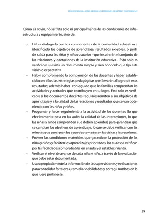 Educación inicial: ¿Cómo abordar los estándares de gestión y de aprendizaje?
59
Como es obvio, no se trata solo ni principalmente de las condiciones de infra-
estructura y equipamiento, sino de:
•	 Haber dialogado con los componentes de la comunidad educativa e
identificado los objetivos de aprendizaje, resultados exigibles, o perfil
de salida para las niñas y niños usuarios –que inspirarán el conjunto de
las relaciones y operaciones de la institución educativa–. Esto solo es
verificable si existe un documento simple y bien conocido que fija esta
visión o expectativa.
•	 Haber comprometido la comprensión de los docentes y haber estable-
cido con ellos las estrategias pedagógicas que llevarán al logro de esos
resultados; además haber  conseguido que las familias comprendan las
actividades y actitudes que contribuyen en su logro. Esto solo es verifi-
cable si los documentos docentes regulares remiten a sus objetivos de
aprendizaje y a la calidad de las relaciones y resultados que se van obte-
niendo con las niñas y niños.
•	 Programar y hacer seguimiento a la actividad de los docentes (lo que
efectivamente pasa en las aulas: la calidad de las interacciones, lo que
las niñas y niños comprenden que deben aprender) para garantizar que
se cumplan los objetivos de aprendizaje, lo que se debe verificar con las
minutasqueconsignanlosacuerdostomadosenlasvisitasylasreuniones.
•	 Proveer las condiciones materiales que garanticen la protección de las
niñasyniñosyfacilitenlosaprendizajespriorizados,loscualesseverifican
por las facilidades comprobables en el aula y el establecimiento.
•	 Verificar el nivel de avance de cada niña y niño, a través de la evaluación
que debe estar documentada.
•	 Usar apropiadamente la información de las supervisiones y evaluaciones
para consolidar fortalezas, remediar debilidades y corregir rumbos en lo
que fuere pertinente.
 