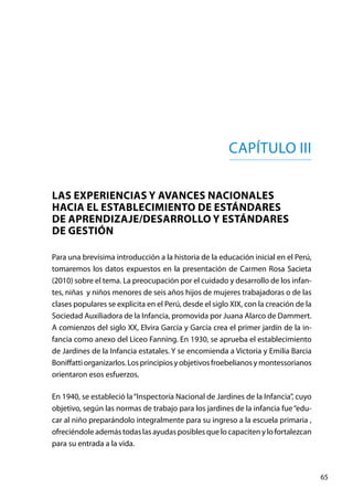 65
Capítulo III
LAS EXPERIENCIAS Y AVANCES NACIONALES
HACIA EL ESTABLECIMIENTO DE ESTÁNDARES
DE APRENDIZAJE/DESARROLLO Y ESTÁNDARES
DE GESTIÓN
Para una brevísima introducción a la historia de la educación inicial en el Perú,
tomaremos los datos expuestos en la presentación de Carmen Rosa Sacieta
(2010) sobre el tema. La preocupación por el cuidado y desarrollo de los infan-
tes, niñas  y niños menores de seis años hijos de mujeres trabajadoras o de las
clases populares se explicita en el Perú, desde el siglo XIX, con la creación de la
Sociedad Auxiliadora de la Infancia, promovida por Juana Alarco de Dammert.
A comienzos del siglo XX, Elvira García y García crea el primer jardín de la in-
fancia como anexo del Liceo Fanning. En 1930, se aprueba el establecimiento
de Jardines de la Infancia estatales. Y se encomienda a Victoria y Emilia Barcia
Boniffatti organizarlos. Los principios y objetivos froebelianos y montessorianos
orientaron esos esfuerzos.
En 1940, se estableció la“Inspectoría Nacional de Jardines de la Infancia”, cuyo
objetivo, según las normas de trabajo para los jardines de la infancia fue“edu-
car al niño preparándolo integralmente para su ingreso a la escuela primaria ,
ofreciéndole además todas las ayudas posibles que lo capaciten y lo fortalezcan
para su entrada a la vida.
 