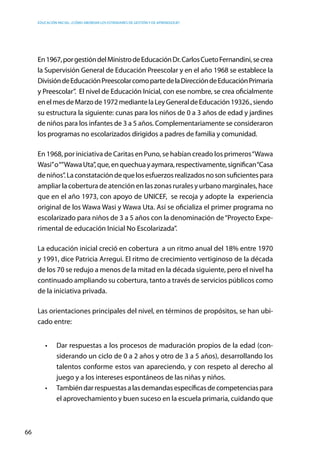 Educación inicial: ¿Cómo abordar los estándares de gestión y de aprendizaje?
66
En1967,porgestióndelMinistrodeEducaciónDr.CarlosCuetoFernandini,secrea
la Supervisión General de Educación Preescolar y en el año 1968 se establece la
DivisióndeEducaciónPreescolarcomopartedelaDireccióndeEducaciónPrimaria
y Preescolar”. El nivel de Educación Inicial, con ese nombre, se crea oficialmente
enelmesdeMarzode1972mediantelaLeyGeneraldeEducación19326.,siendo
su estructura la siguiente: cunas para los niños de 0 a 3 años de edad y jardines
de niños para los infantes de 3 a 5 años. Complementariamente se consideraron
los programas no escolarizados dirigidos a padres de familia y comunidad.
En 1968, por iniciativa de Caritas en Puno, se habían creado los primeros“Wawa
Wasi”o“”WawaUta”,que,enquechuayaymara,respectivamente,significan“Casa
deniños”.Laconstatacióndequelosesfuerzosrealizadosnosonsuficientespara
ampliar la cobertura de atención en las zonas rurales y urbano marginales, hace
que en el año 1973, con apoyo de UNICEF,  se recoja y adopte la  experiencia
original de los Wawa Wasi y Wawa Uta. Así se oficializa el primer programa no
escolarizado para niños de 3 a 5 años con la denominación de“Proyecto Expe-
rimental de educación Inicial No Escolarizada”.
La educación inicial creció en cobertura a un ritmo anual del 18% entre 1970
y 1991, dice Patricia Arregui. El ritmo de crecimiento vertiginoso de la década
de los 70 se redujo a menos de la mitad en la década siguiente, pero el nivel ha
continuado ampliando su cobertura, tanto a través de servicios públicos como
de la iniciativa privada.
Las orientaciones principales del nivel, en términos de propósitos, se han ubi-
cado entre:
•	 Dar respuestas a los procesos de maduración propios de la edad (con-
siderando un ciclo de 0 a 2 años y otro de 3 a 5 años), desarrollando los
talentos conforme estos van apareciendo, y con respeto al derecho al
juego y a los intereses espontáneos de las niñas y niños.
•	 Tambiéndarrespuestasalasdemandasespecíficasdecompetenciaspara
el aprovechamiento y buen suceso en la escuela primaria, cuidando que
 